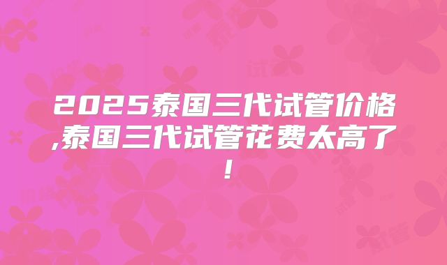 2025泰国三代试管价格,泰国三代试管花费太高了！