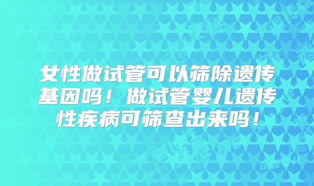 女性做试管可以筛除遗传基因吗！做试管婴儿遗传性疾病可筛查出来吗！