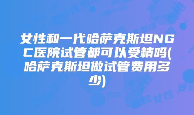 女性和一代哈萨克斯坦NGC医院试管都可以受精吗(哈萨克斯坦做试管费用多少)