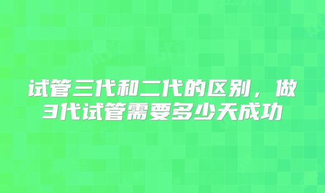 试管三代和二代的区别，做3代试管需要多少天成功