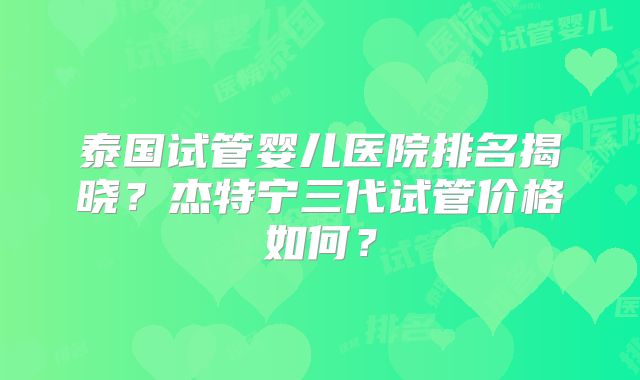 泰国试管婴儿医院排名揭晓?杰特宁三代试管价格如何?