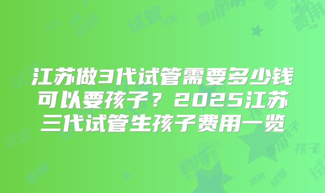 江苏做3代试管需要多少钱可以要孩子？2025江苏三代试管生孩子费用一览