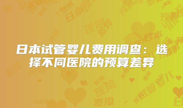 日本试管婴儿费用调查：选择不同医院的预算差异