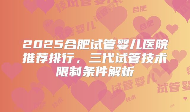 2025合肥试管婴儿医院推荐排行，三代试管技术限制条件解析