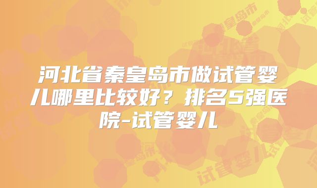 河北省秦皇岛市做试管婴儿哪里比较好？排名5强医院-试管婴儿
