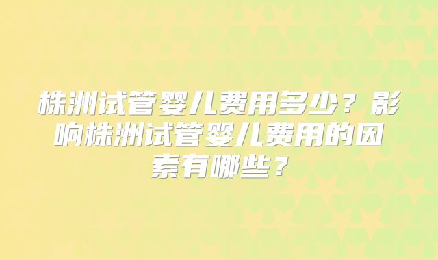 株洲试管婴儿费用多少？影响株洲试管婴儿费用的因素有哪些？