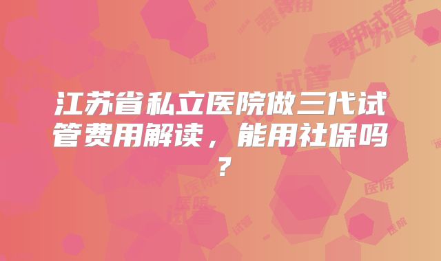 江苏省私立医院做三代试管费用解读,能用社保吗?