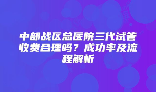 中部战区总医院三代试管收费合理吗？成功率及流程解析