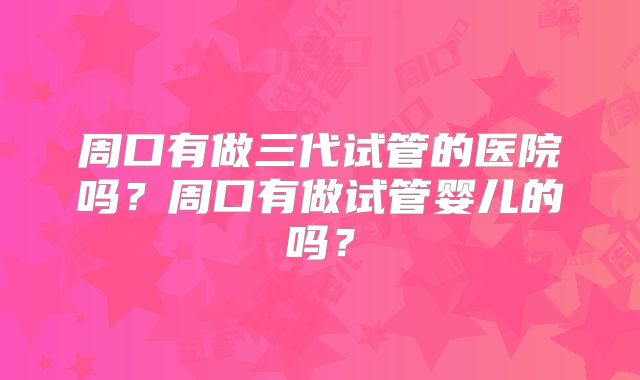 周口有做三代试管的医院吗？周口有做试管婴儿的吗？