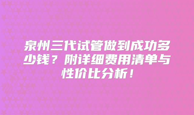 泉州三代试管做到成功多少钱？附详细费用清单与性价比分析！