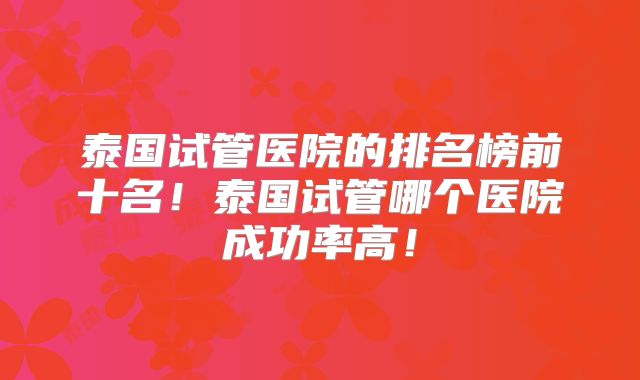 泰国试管医院的排名榜前十名！泰国试管哪个医院成功率高！