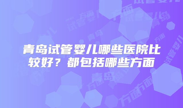 青岛试管婴儿哪些医院比较好？都包括哪些方面
