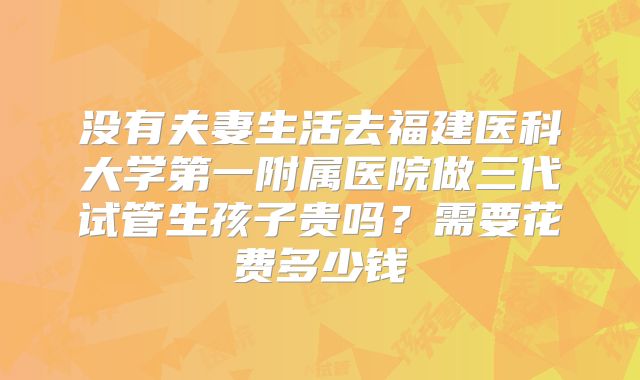 没有夫妻生活去福建医科大学第一附属医院做三代试管生孩子贵吗？需要花费多少钱