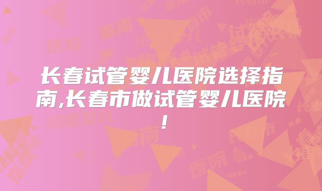 长春试管婴儿医院选择指南,长春市做试管婴儿医院！