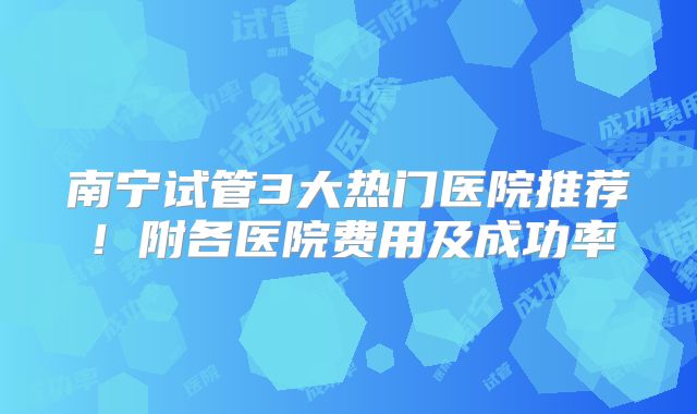 南宁试管3大热门医院推荐！附各医院费用及成功率