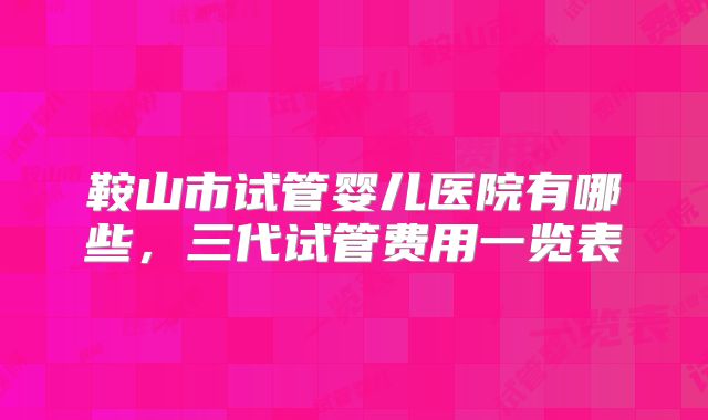 鞍山市试管婴儿医院有哪些，三代试管费用一览表