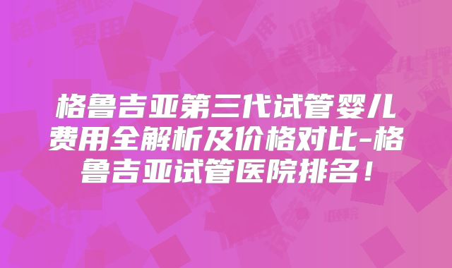 格鲁吉亚第三代试管婴儿费用全解析及价格对比-格鲁吉亚试管医院排名！
