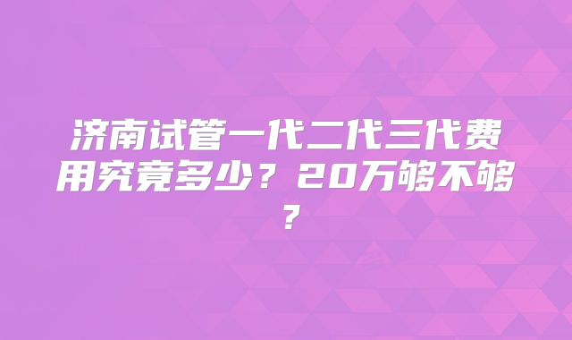 济南试管一代二代三代费用究竟多少?20万够不够?
