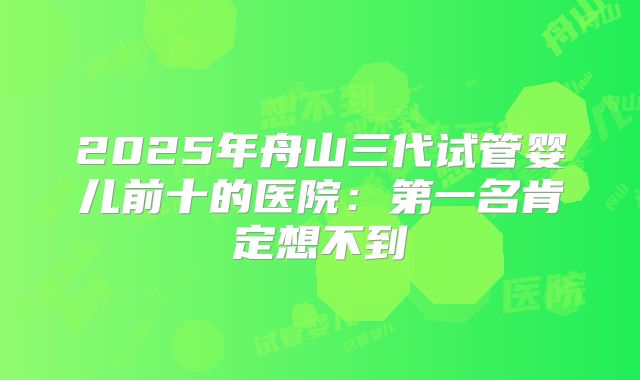 2025年舟山三代试管婴儿前十的医院:第一名肯定想不到