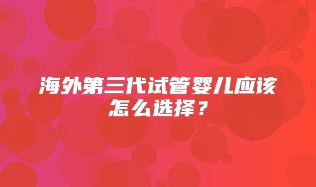 海外第三代试管婴儿应该怎么选择？
