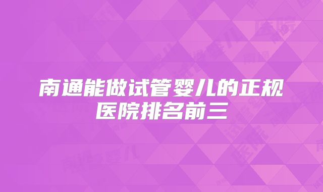 南通能做试管婴儿的正规医院排名前三