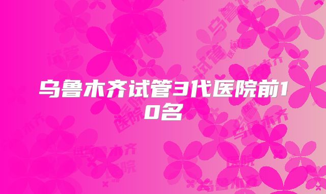 乌鲁木齐试管3代医院前10名