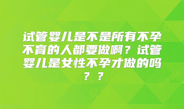 试管婴儿是不是所有不孕不育的人都要做啊?试管婴儿是女性不孕才做的吗??