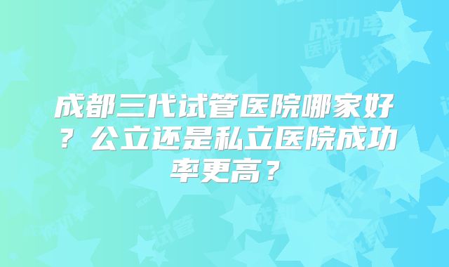 成都三代试管医院哪家好?公立还是私立医院成功率更高?