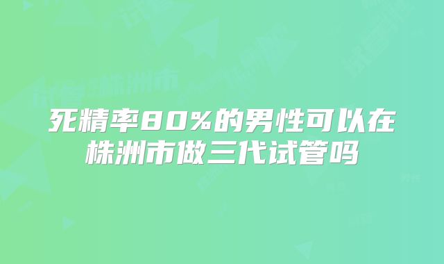 死精率80%的男性可以在株洲市做三代试管吗
