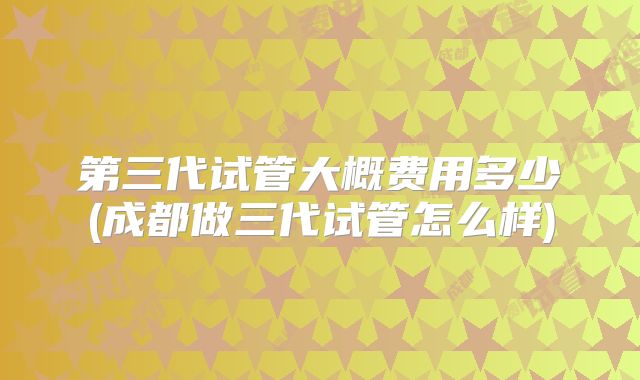 第三代试管大概费用多少(成都做三代试管怎么样)