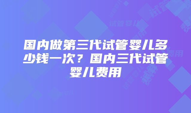 国内做第三代试管婴儿多少钱一次?国内三代试管婴儿费用