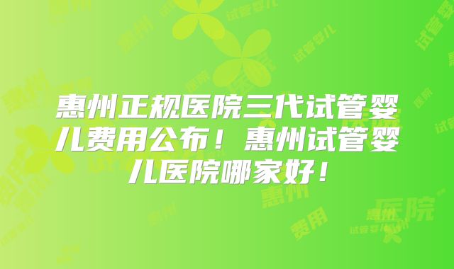 惠州正规医院三代试管婴儿费用公布！惠州试管婴儿医院哪家好！
