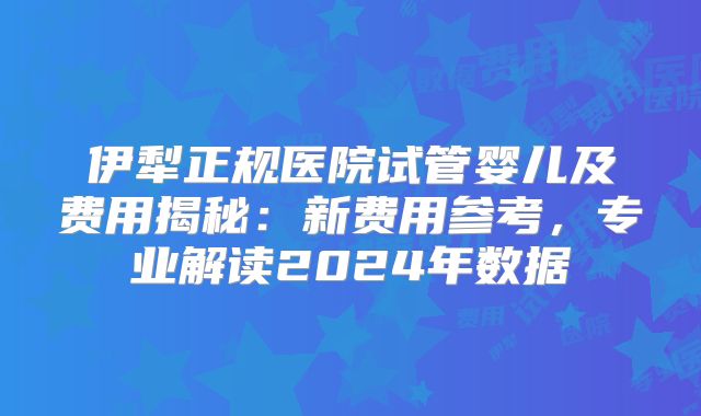伊犁正规医院试管婴儿及费用揭秘:新费用参考,专业解读2024年数据