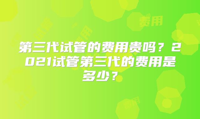 第三代试管的费用贵吗？2021试管第三代的费用是多少？