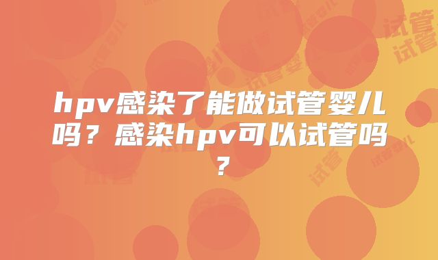 hpv感染了能做试管婴儿吗?感染hpv可以试管吗?