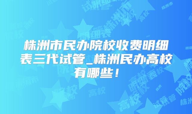 株洲市民办院校收费明细表三代试管_株洲民办高校有哪些！