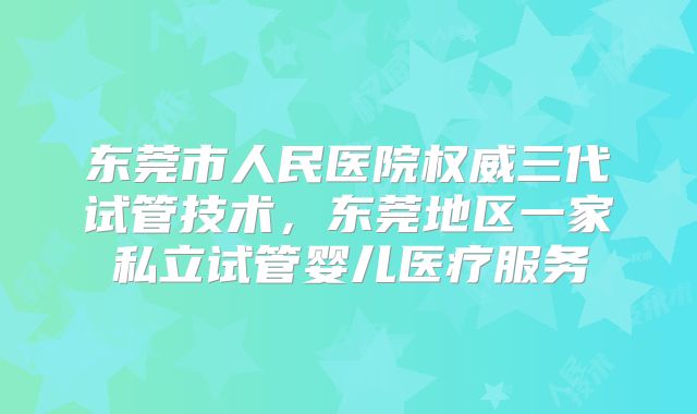 东莞市人民医院权威三代试管技术，东莞地区一家私立试管婴儿医疗服务