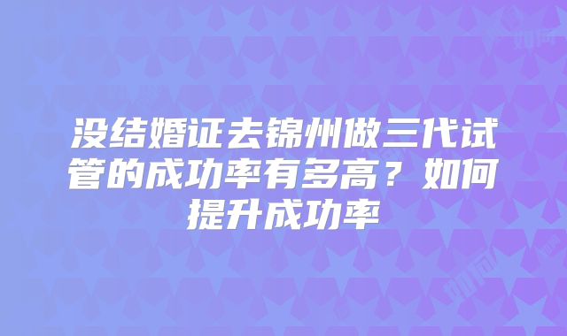 没结婚证去锦州做三代试管的成功率有多高？如何提升成功率