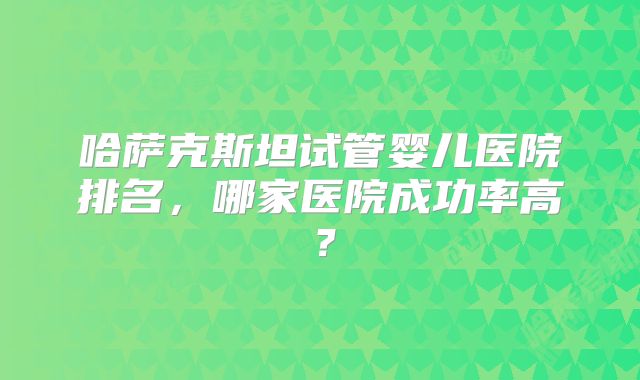 哈萨克斯坦试管婴儿医院排名，哪家医院成功率高？