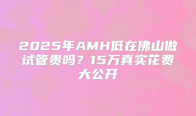 2025年AMH低在佛山做试管贵吗？15万真实花费大公开