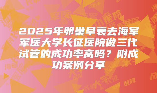 2025年卵巢早衰去海军军医大学长征医院做三代试管的成功率高吗？附成功案例分享