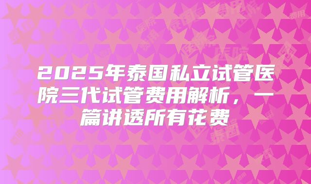 2025年泰国私立试管医院三代试管费用解析，一篇讲透所有花费