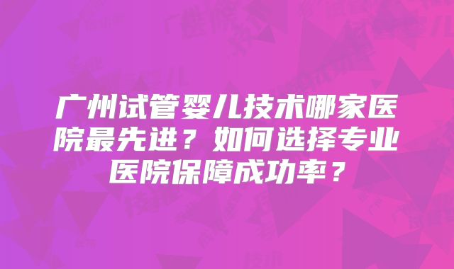 广州试管婴儿技术哪家医院最先进？如何选择专业医院保障成功率？