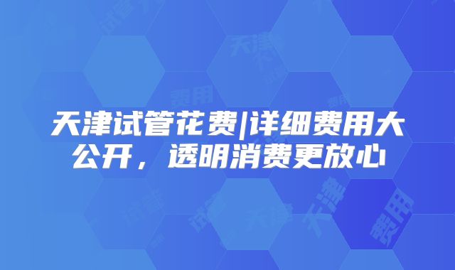 天津试管花费|详细费用大公开，透明消费更放心
