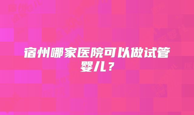 宿州哪家医院可以做试管婴儿？