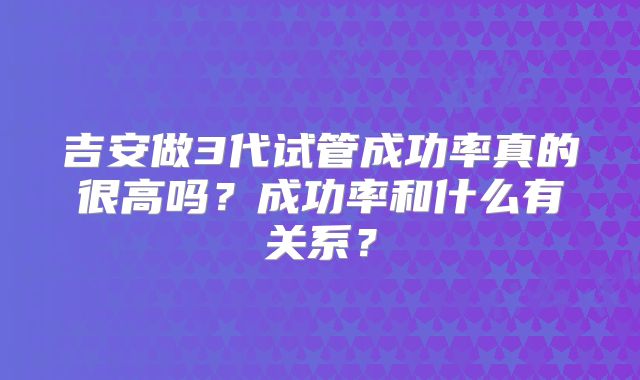 吉安做3代试管成功率真的很高吗？成功率和什么有关系？