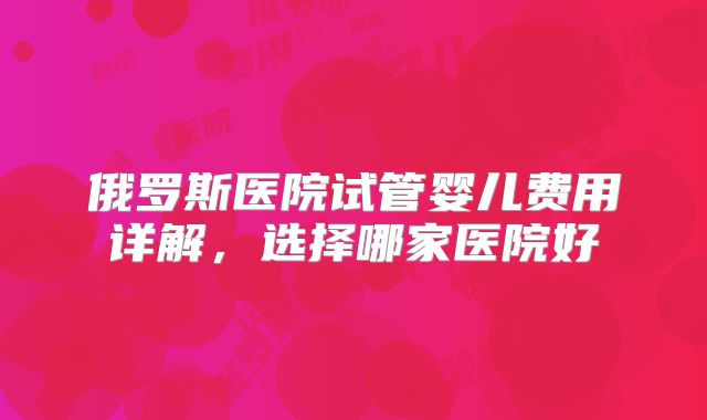 俄罗斯医院试管婴儿费用详解，选择哪家医院好