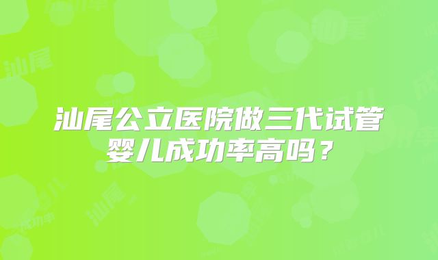 汕尾公立医院做三代试管婴儿成功率高吗？
