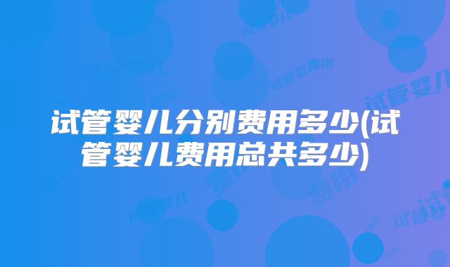 试管婴儿分别费用多少(试管婴儿费用总共多少)