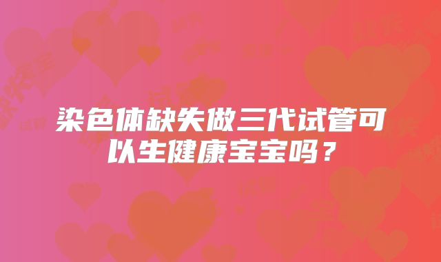 染色体缺失做三代试管可以生健康宝宝吗？